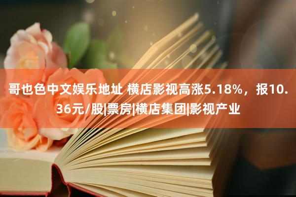 哥也色中文娱乐地址 横店影视高涨5.18%，报10.36元/股|票房|横店集团|影视产业