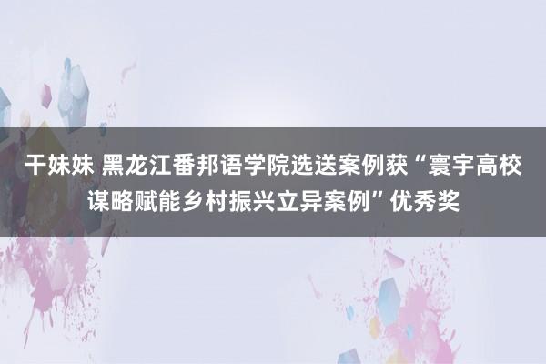 干妹妹 黑龙江番邦语学院选送案例获“寰宇高校谋略赋能乡村振兴立异案例”优秀奖