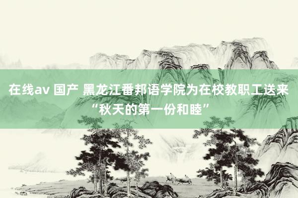 在线av 国产 黑龙江番邦语学院为在校教职工送来“秋天的第一份和睦”