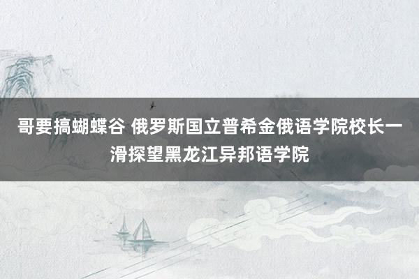 哥要搞蝴蝶谷 俄罗斯国立普希金俄语学院校长一滑探望黑龙江异邦语学院