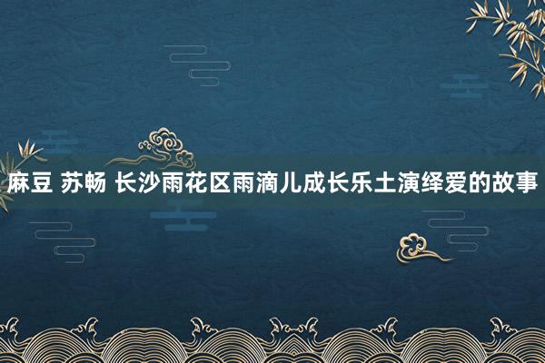 麻豆 苏畅 长沙雨花区雨滴儿成长乐土演绎爱的故事