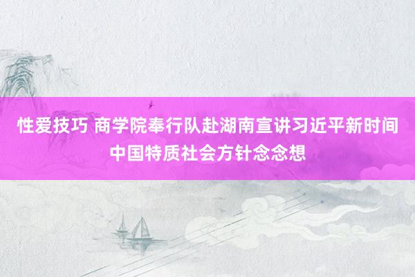 性爱技巧 商学院奉行队赴湖南宣讲习近平新时间中国特质社会方针念念想