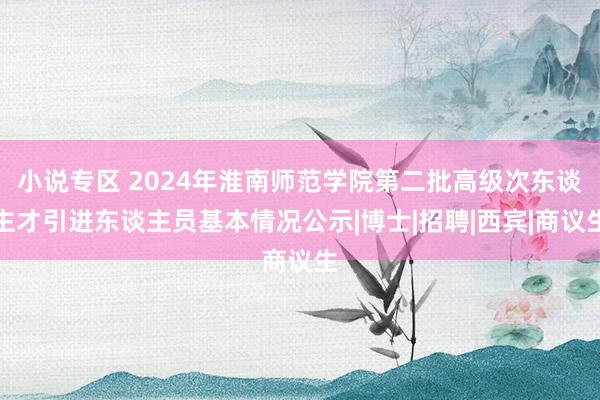 小说专区 2024年淮南师范学院第二批高级次东谈主才引进东谈主员基本情况公示|博士|招聘|西宾|商议生