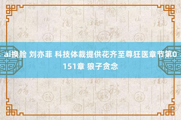 ai换脸 刘亦菲 科技体裁提供花齐至尊狂医章节第0151章 狼子贪念