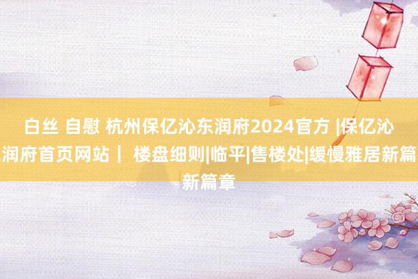 白丝 自慰 杭州保亿沁东润府2024官方 |保亿沁东润府首页网站｜ 楼盘细则|临平|售楼处|缓慢雅居新篇章