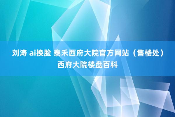 刘涛 ai换脸 泰禾西府大院官方网站（售楼处）西府大院楼盘百科