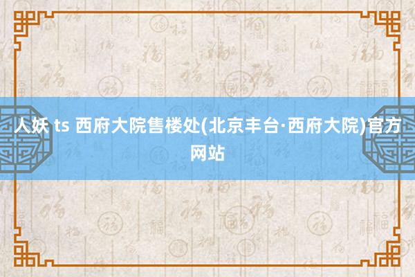 人妖 ts 西府大院售楼处(北京丰台·西府大院)官方网站