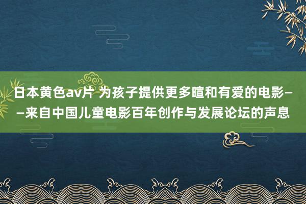 日本黄色av片 为孩子提供更多暄和有爱的电影——来自中国儿童电影百年创作与发展论坛的声息