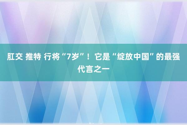 肛交 推特 行将“7岁”！它是“绽放中国”的最强代言之一