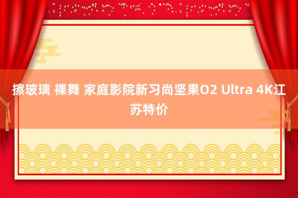 擦玻璃 裸舞 家庭影院新习尚坚果O2 Ultra 4K江苏特价