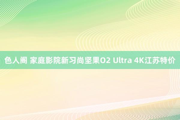 色人阁 家庭影院新习尚坚果O2 Ultra 4K江苏特价