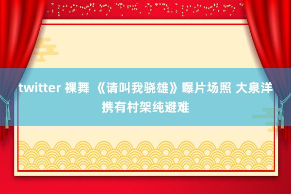 twitter 裸舞 《请叫我骁雄》曝片场照 大泉洋携有村架纯避难