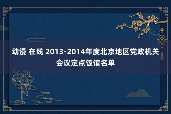 动漫 在线 2013-2014年度北京地区党政机关会议定点饭馆名单