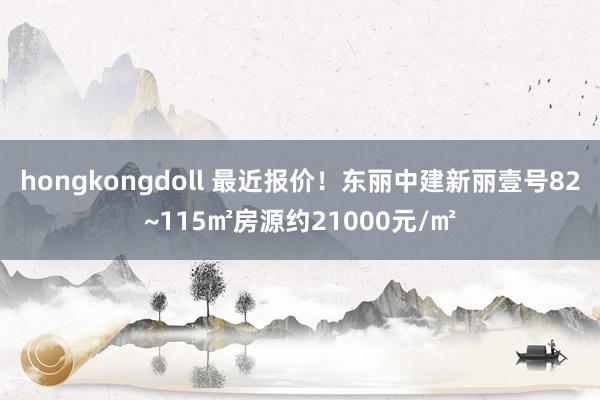 hongkongdoll 最近报价！东丽中建新丽壹号82~115㎡房源约21000元/㎡