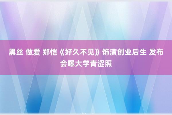 黑丝 做爱 郑恺《好久不见》饰演创业后生 发布会曝大学青涩照