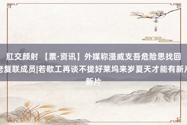 肛交颜射 【票·资讯】外媒称漫威支吾危险思找回老复联成员|若歇工再谈不拢好莱坞来岁夏天才能有新片