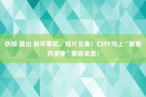 伪娘 露出 新年事起，短片云集！CSFF线上“暖春共享季”重磅来袭！