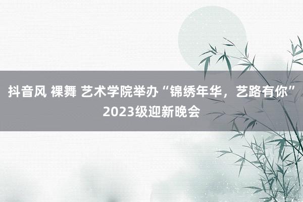 抖音风 裸舞 艺术学院举办“锦绣年华，艺路有你”2023级迎新晚会