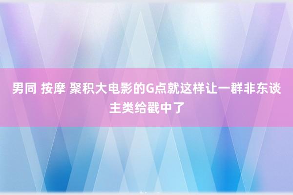 男同 按摩 聚积大电影的G点就这样让一群非东谈主类给戳中了