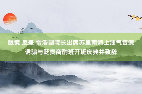 眼镜 反差 雷浩副院长出席苏里南海上油气资源诱骗与贬责商酌班开班庆典并致辞