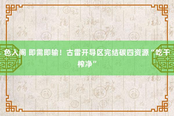 色人阁 即需即输！古雷开导区完结碳四资源“吃干榨净”