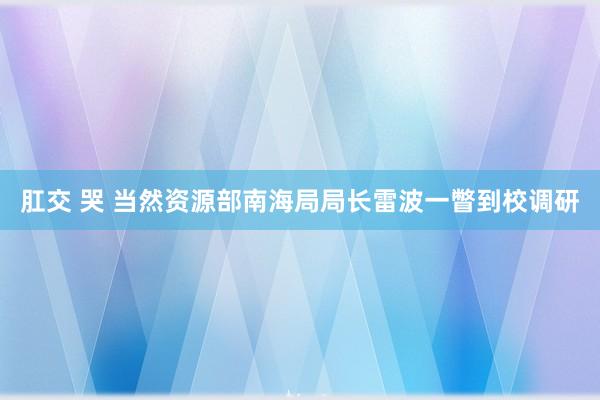 肛交 哭 当然资源部南海局局长雷波一瞥到校调研