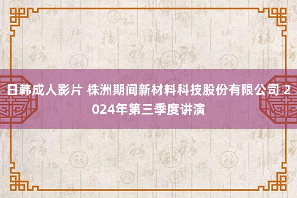 日韩成人影片 株洲期间新材料科技股份有限公司 2024年第三季度讲演