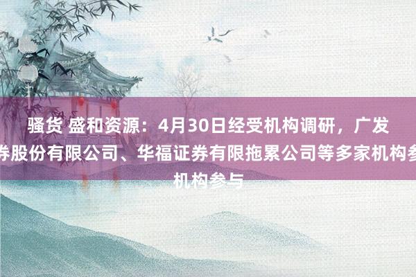 骚货 盛和资源：4月30日经受机构调研，广发证券股份有限公司、华福证券有限拖累公司等多家机构参与