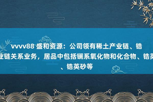 vvvv88 盛和资源：公司领有稀土产业链、锆钛产业链关系业务，居品中包括镧系氧化物和化合物、锆英砂等