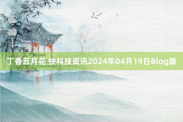 丁香五月花 快科技资讯2024年04月19日Blog版