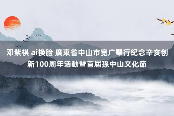 邓紫棋 ai换脸 廣東省中山市宽广舉行紀念辛亥创新100周年活動暨首屆孫中山文化節