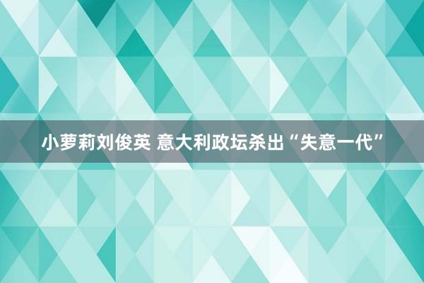 小萝莉刘俊英 意大利政坛杀出“失意一代”