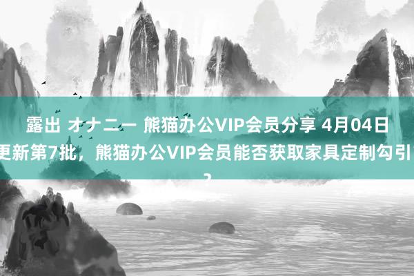 露出 オナニー 熊猫办公VIP会员分享 4月04日更新第7批，熊猫办公VIP会员能否获取家具定制勾引？