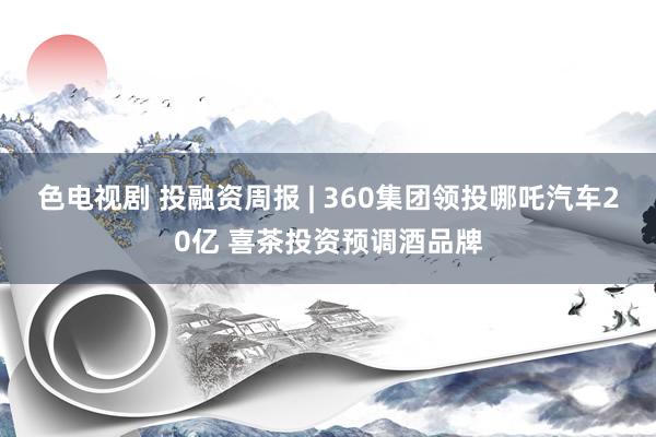 色电视剧 投融资周报 | 360集团领投哪吒汽车20亿 喜茶投资预调酒品牌