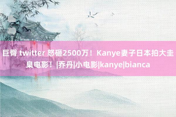 巨臀 twitter 怒砸2500万！Kanye妻子日本拍大圭臬电影！|乔丹|小电影|kanye|bianca