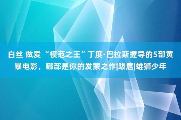 白丝 做爱 “模范之王”丁度·巴拉斯握导的5部黄暴电影，哪部是你的发蒙之作|跋扈|雄狮少年