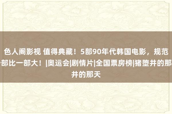 色人阁影视 值得典藏！5部90年代韩国电影，规范一部比一部大！|奥运会|剧情片|全国票房榜|猪堕井的那天