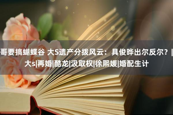 哥要搞蝴蝶谷 大S遗产分拨风云：具俊晔出尔反尔？|大s|再婚|酷龙|汲取权|徐熙媛|婚配生计