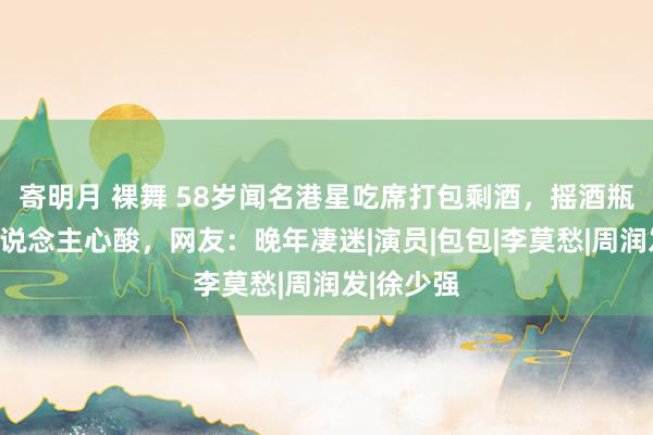 寄明月 裸舞 58岁闻名港星吃席打包剩酒，摇酒瓶行动令东说念主心酸，网友：晚年凄迷|演员|包包|李莫愁|周润发|徐少强