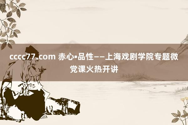 cccc77.com 赤心•品性——上海戏剧学院专题微党课火热开讲