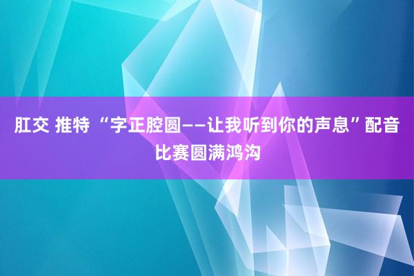 肛交 推特 “字正腔圆——让我听到你的声息”配音比赛圆满鸿沟