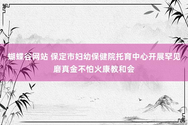 蝴蝶谷网站 保定市妇幼保健院托育中心开展罕见磨真金不怕火康教和会