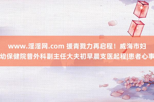 www.淫淫网.com 援青戮力再启程！威海市妇幼保健院普外科副主任大夫初早晨支医起程|患者心事