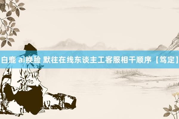 白鹿 ai换脸 默往在线东谈主工客服相干顺序【笃定】