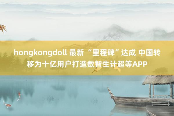 hongkongdoll 最新 “里程碑”达成 中国转移为十亿用户打造数智生计超等APP