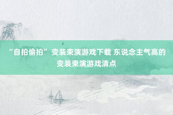 “自拍偷拍” 变装束演游戏下载 东说念主气高的变装束演游戏清点